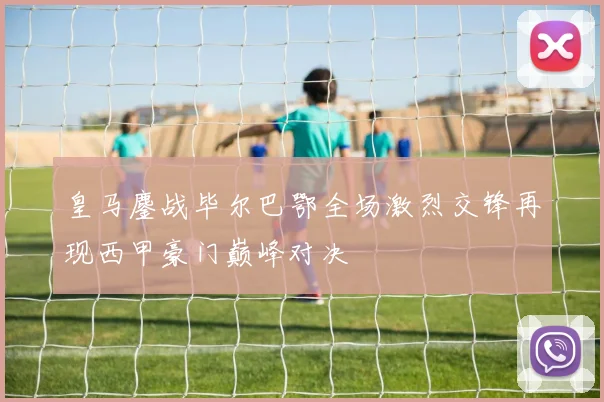 皇马鏖战毕尔巴鄂全场激烈交锋再现西甲豪门巅峰对决