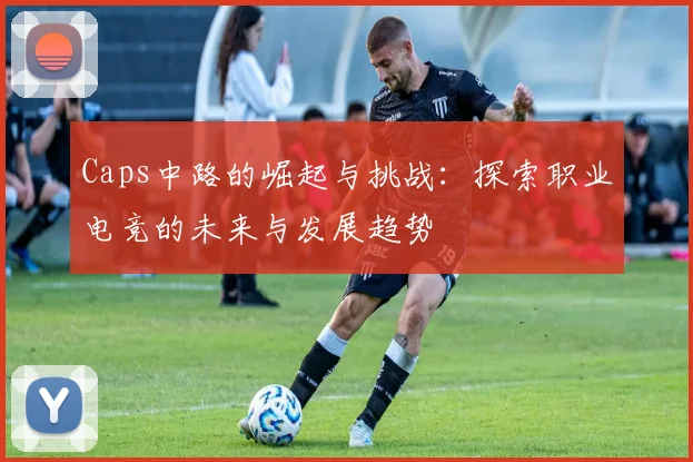 Caps中路的崛起与挑战：探索职业电竞的未来与发展趋势
