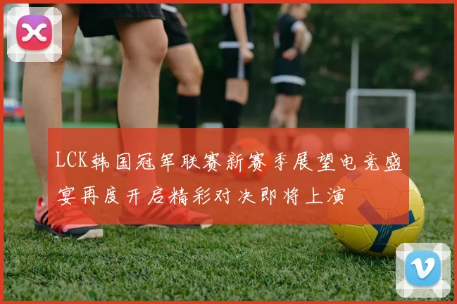 LCK韩国冠军联赛新赛季展望电竞盛宴再度开启精彩对决即将上演