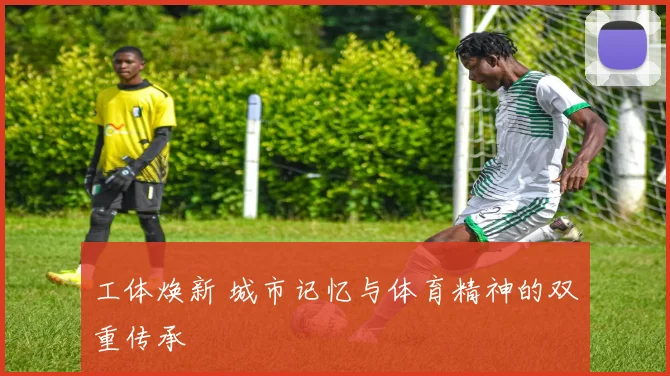 工体焕新 城市记忆与体育精神的双重传承