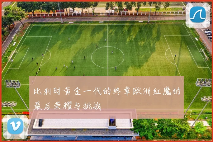 比利时黄金一代的终章欧洲红魔的最后荣耀与挑战