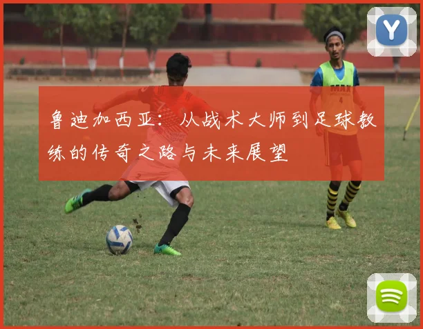 鲁迪加西亚：从战术大师到足球教练的传奇之路与未来展望