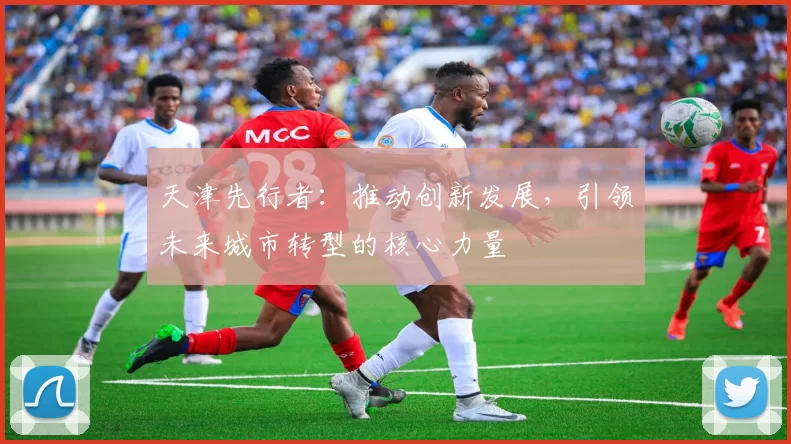 天津先行者：推动创新发展，引领未来城市转型的核心力量