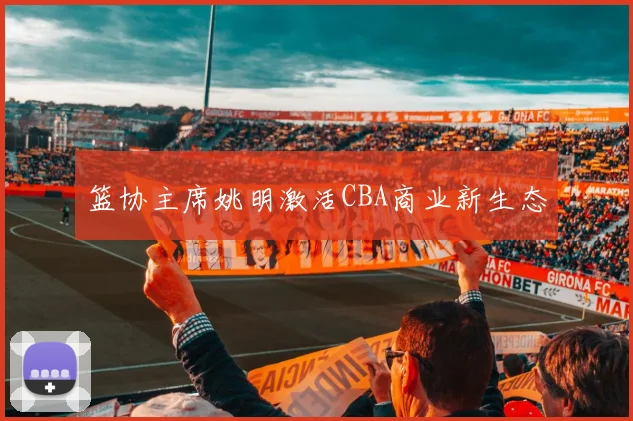 篮协主席姚明激活CBA商业新生态
