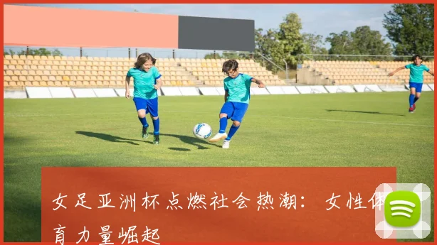 女足亚洲杯点燃社会热潮：女性体育力量崛起
