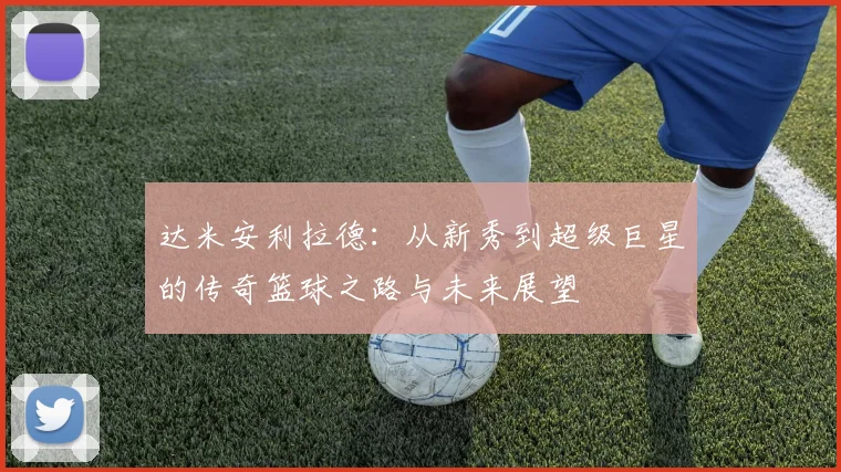 达米安利拉德：从新秀到超级巨星的传奇篮球之路与未来展望