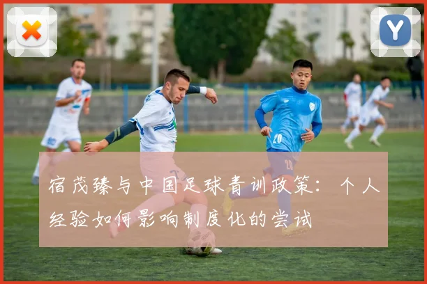 宿茂臻与中国足球青训政策：个人经验如何影响制度化的尝试